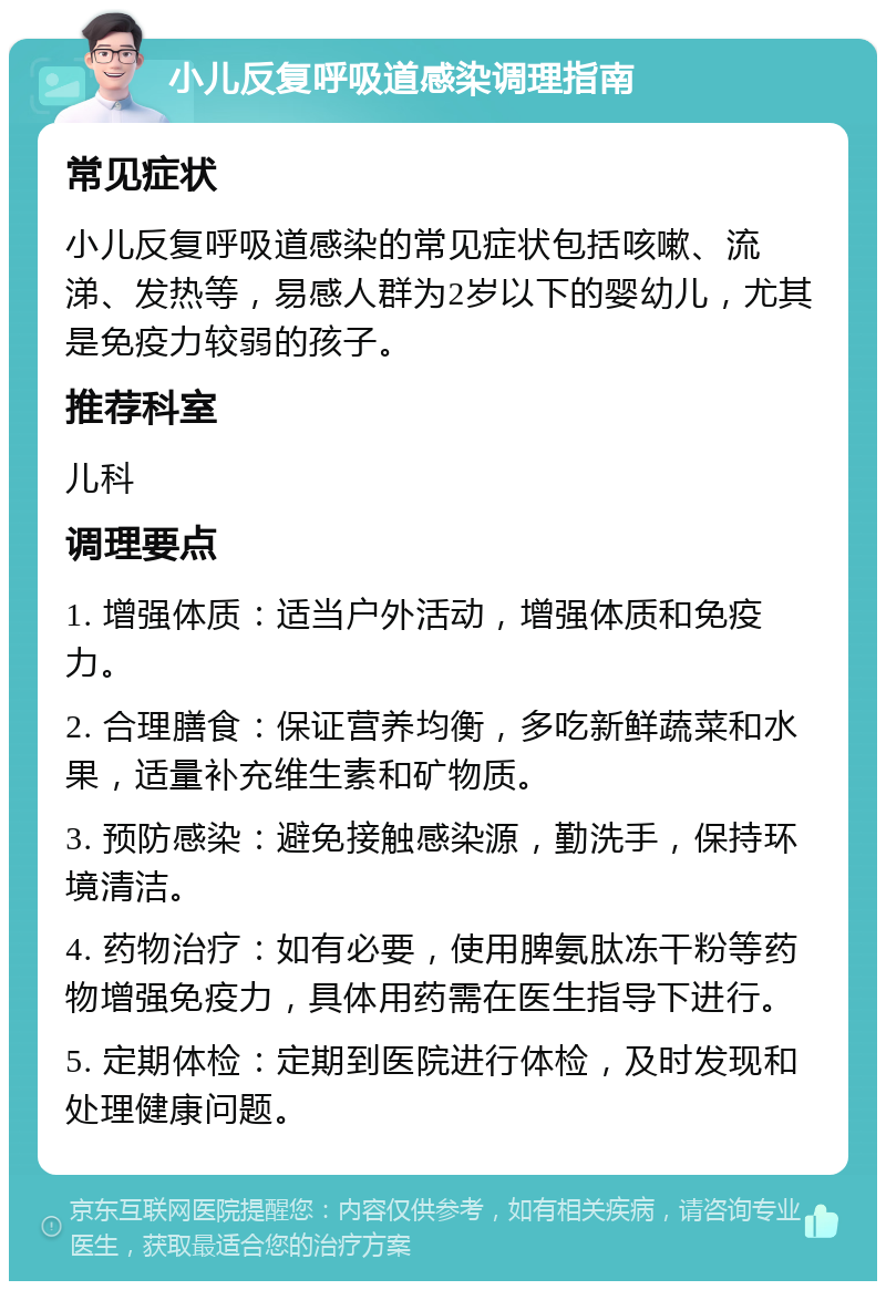 小儿反复呼吸道感染调理指南 常见症状 小儿反复呼吸道感染的常见症状包括咳嗽、流涕、发热等，易感人群为2岁以下的婴幼儿，尤其是免疫力较弱的孩子。 推荐科室 儿科 调理要点 1. 增强体质：适当户外活动，增强体质和免疫力。 2. 合理膳食：保证营养均衡，多吃新鲜蔬菜和水果，适量补充维生素和矿物质。 3. 预防感染：避免接触感染源，勤洗手，保持环境清洁。 4. 药物治疗：如有必要，使用脾氨肽冻干粉等药物增强免疫力，具体用药需在医生指导下进行。 5. 定期体检：定期到医院进行体检，及时发现和处理健康问题。