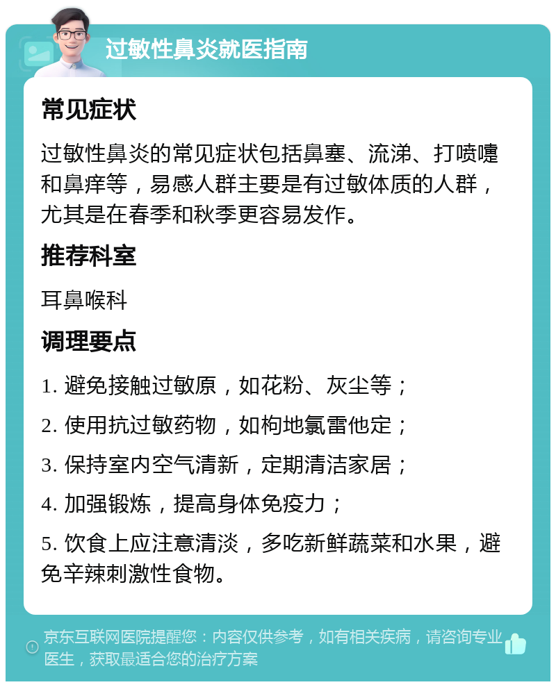 过敏性鼻炎就医指南 常见症状 过敏性鼻炎的常见症状包括鼻塞、流涕、打喷嚏和鼻痒等，易感人群主要是有过敏体质的人群，尤其是在春季和秋季更容易发作。 推荐科室 耳鼻喉科 调理要点 1. 避免接触过敏原，如花粉、灰尘等； 2. 使用抗过敏药物，如枸地氯雷他定； 3. 保持室内空气清新，定期清洁家居； 4. 加强锻炼，提高身体免疫力； 5. 饮食上应注意清淡，多吃新鲜蔬菜和水果，避免辛辣刺激性食物。