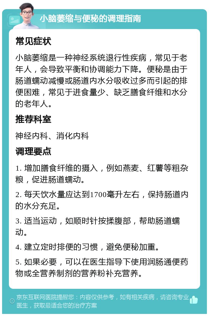 小脑萎缩与便秘的调理指南 常见症状 小脑萎缩是一种神经系统退行性疾病，常见于老年人，会导致平衡和协调能力下降。便秘是由于肠道蠕动减慢或肠道内水分吸收过多而引起的排便困难，常见于进食量少、缺乏膳食纤维和水分的老年人。 推荐科室 神经内科、消化内科 调理要点 1. 增加膳食纤维的摄入，例如燕麦、红薯等粗杂粮，促进肠道蠕动。 2. 每天饮水量应达到1700毫升左右，保持肠道内的水分充足。 3. 适当运动，如顺时针按揉腹部，帮助肠道蠕动。 4. 建立定时排便的习惯，避免便秘加重。 5. 如果必要，可以在医生指导下使用润肠通便药物或全营养制剂的营养粉补充营养。