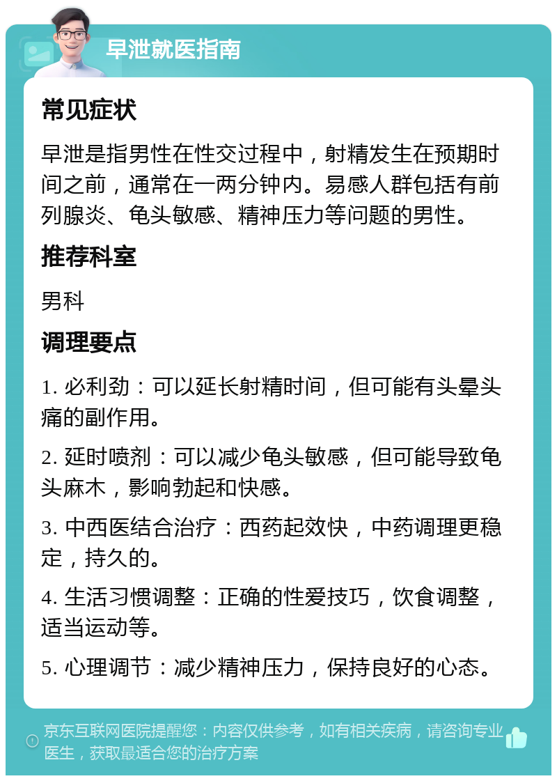 早泄就医指南 常见症状 早泄是指男性在性交过程中，射精发生在预期时间之前，通常在一两分钟内。易感人群包括有前列腺炎、龟头敏感、精神压力等问题的男性。 推荐科室 男科 调理要点 1. 必利劲：可以延长射精时间，但可能有头晕头痛的副作用。 2. 延时喷剂：可以减少龟头敏感，但可能导致龟头麻木，影响勃起和快感。 3. 中西医结合治疗：西药起效快，中药调理更稳定，持久的。 4. 生活习惯调整：正确的性爱技巧，饮食调整，适当运动等。 5. 心理调节：减少精神压力，保持良好的心态。