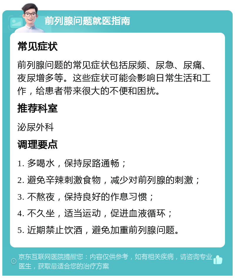 前列腺问题就医指南 常见症状 前列腺问题的常见症状包括尿频、尿急、尿痛、夜尿增多等。这些症状可能会影响日常生活和工作，给患者带来很大的不便和困扰。 推荐科室 泌尿外科 调理要点 1. 多喝水，保持尿路通畅； 2. 避免辛辣刺激食物，减少对前列腺的刺激； 3. 不熬夜，保持良好的作息习惯； 4. 不久坐，适当运动，促进血液循环； 5. 近期禁止饮酒，避免加重前列腺问题。