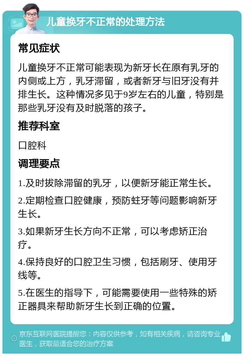 儿童换牙不正常的处理方法 常见症状 儿童换牙不正常可能表现为新牙长在原有乳牙的内侧或上方，乳牙滞留，或者新牙与旧牙没有并排生长。这种情况多见于9岁左右的儿童，特别是那些乳牙没有及时脱落的孩子。 推荐科室 口腔科 调理要点 1.及时拔除滞留的乳牙，以便新牙能正常生长。 2.定期检查口腔健康，预防蛀牙等问题影响新牙生长。 3.如果新牙生长方向不正常，可以考虑矫正治疗。 4.保持良好的口腔卫生习惯，包括刷牙、使用牙线等。 5.在医生的指导下，可能需要使用一些特殊的矫正器具来帮助新牙生长到正确的位置。