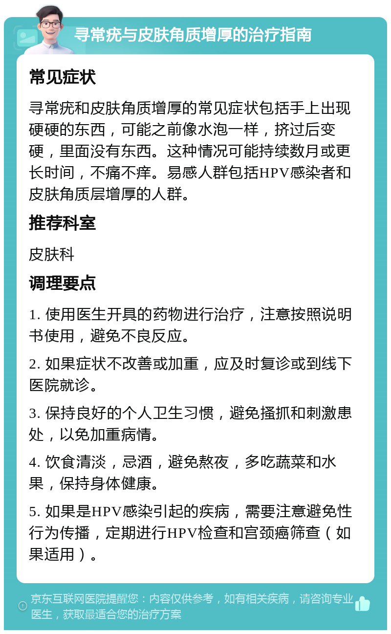 寻常疣与皮肤角质增厚的治疗指南 常见症状 寻常疣和皮肤角质增厚的常见症状包括手上出现硬硬的东西，可能之前像水泡一样，挤过后变硬，里面没有东西。这种情况可能持续数月或更长时间，不痛不痒。易感人群包括HPV感染者和皮肤角质层增厚的人群。 推荐科室 皮肤科 调理要点 1. 使用医生开具的药物进行治疗，注意按照说明书使用，避免不良反应。 2. 如果症状不改善或加重，应及时复诊或到线下医院就诊。 3. 保持良好的个人卫生习惯，避免搔抓和刺激患处，以免加重病情。 4. 饮食清淡，忌酒，避免熬夜，多吃蔬菜和水果，保持身体健康。 5. 如果是HPV感染引起的疾病，需要注意避免性行为传播，定期进行HPV检查和宫颈癌筛查（如果适用）。