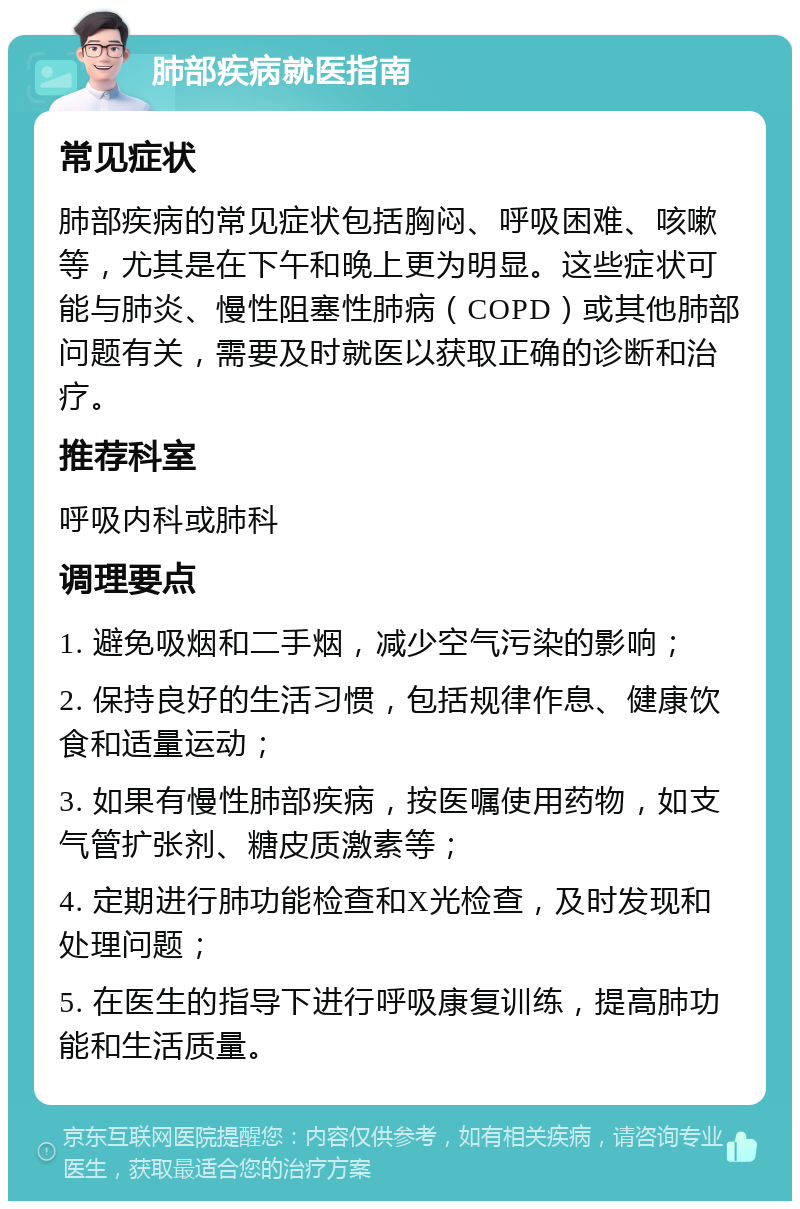 肺部疾病就医指南 常见症状 肺部疾病的常见症状包括胸闷、呼吸困难、咳嗽等，尤其是在下午和晚上更为明显。这些症状可能与肺炎、慢性阻塞性肺病（COPD）或其他肺部问题有关，需要及时就医以获取正确的诊断和治疗。 推荐科室 呼吸内科或肺科 调理要点 1. 避免吸烟和二手烟，减少空气污染的影响； 2. 保持良好的生活习惯，包括规律作息、健康饮食和适量运动； 3. 如果有慢性肺部疾病，按医嘱使用药物，如支气管扩张剂、糖皮质激素等； 4. 定期进行肺功能检查和X光检查，及时发现和处理问题； 5. 在医生的指导下进行呼吸康复训练，提高肺功能和生活质量。