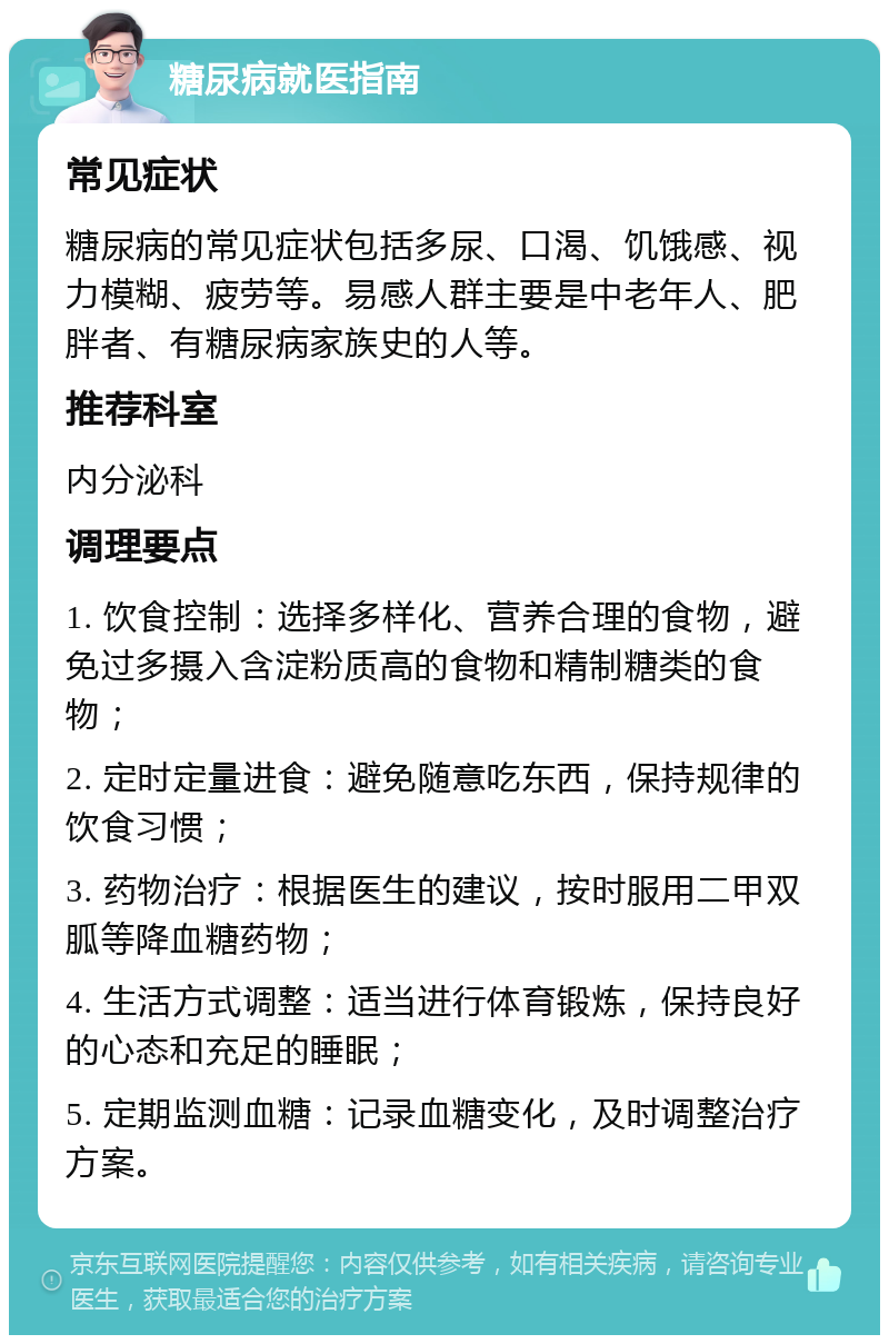 糖尿病就医指南 常见症状 糖尿病的常见症状包括多尿、口渴、饥饿感、视力模糊、疲劳等。易感人群主要是中老年人、肥胖者、有糖尿病家族史的人等。 推荐科室 内分泌科 调理要点 1. 饮食控制：选择多样化、营养合理的食物，避免过多摄入含淀粉质高的食物和精制糖类的食物； 2. 定时定量进食：避免随意吃东西，保持规律的饮食习惯； 3. 药物治疗：根据医生的建议，按时服用二甲双胍等降血糖药物； 4. 生活方式调整：适当进行体育锻炼，保持良好的心态和充足的睡眠； 5. 定期监测血糖：记录血糖变化，及时调整治疗方案。