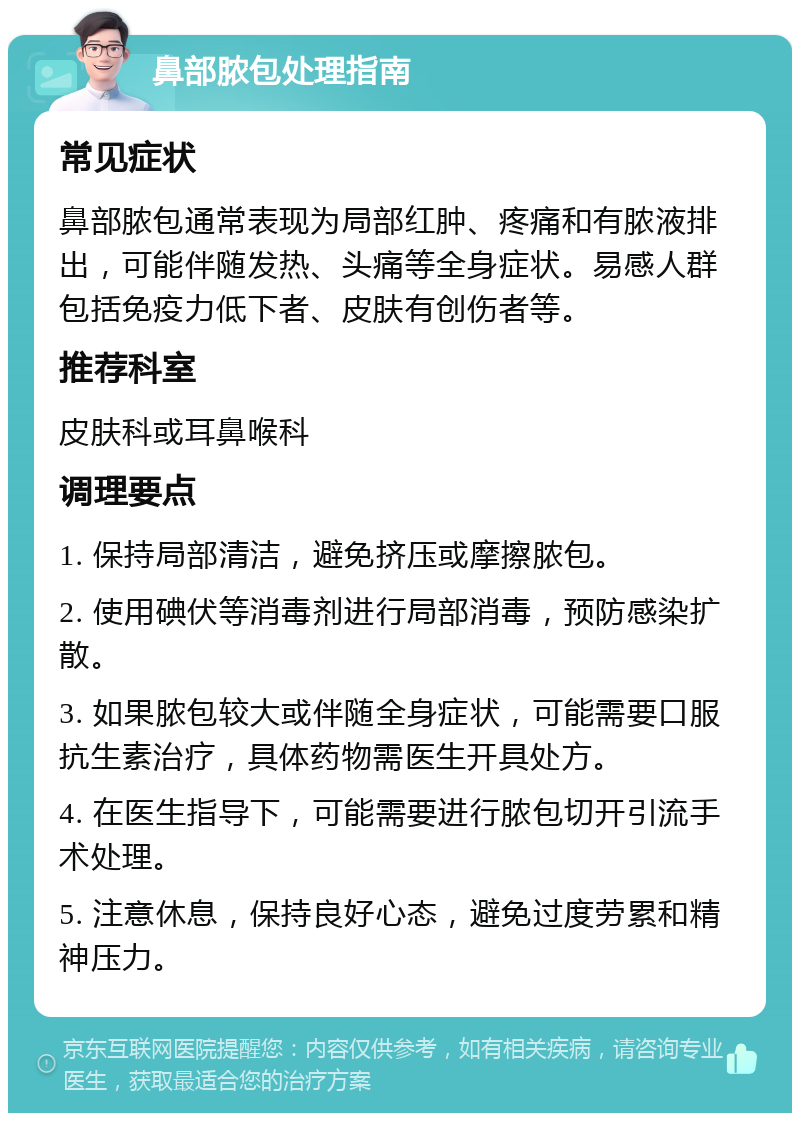 鼻部脓包处理指南 常见症状 鼻部脓包通常表现为局部红肿、疼痛和有脓液排出，可能伴随发热、头痛等全身症状。易感人群包括免疫力低下者、皮肤有创伤者等。 推荐科室 皮肤科或耳鼻喉科 调理要点 1. 保持局部清洁，避免挤压或摩擦脓包。 2. 使用碘伏等消毒剂进行局部消毒，预防感染扩散。 3. 如果脓包较大或伴随全身症状，可能需要口服抗生素治疗，具体药物需医生开具处方。 4. 在医生指导下，可能需要进行脓包切开引流手术处理。 5. 注意休息，保持良好心态，避免过度劳累和精神压力。