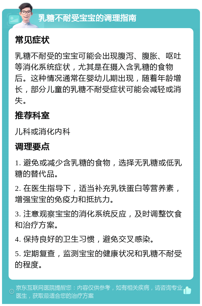 乳糖不耐受宝宝的调理指南 常见症状 乳糖不耐受的宝宝可能会出现腹泻、腹胀、呕吐等消化系统症状，尤其是在摄入含乳糖的食物后。这种情况通常在婴幼儿期出现，随着年龄增长，部分儿童的乳糖不耐受症状可能会减轻或消失。 推荐科室 儿科或消化内科 调理要点 1. 避免或减少含乳糖的食物，选择无乳糖或低乳糖的替代品。 2. 在医生指导下，适当补充乳铁蛋白等营养素，增强宝宝的免疫力和抵抗力。 3. 注意观察宝宝的消化系统反应，及时调整饮食和治疗方案。 4. 保持良好的卫生习惯，避免交叉感染。 5. 定期复查，监测宝宝的健康状况和乳糖不耐受的程度。