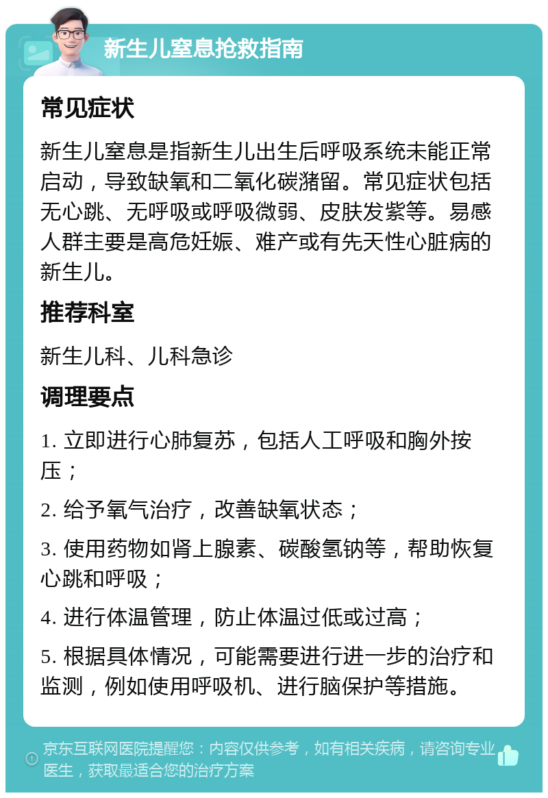 新生儿窒息抢救指南 常见症状 新生儿窒息是指新生儿出生后呼吸系统未能正常启动，导致缺氧和二氧化碳潴留。常见症状包括无心跳、无呼吸或呼吸微弱、皮肤发紫等。易感人群主要是高危妊娠、难产或有先天性心脏病的新生儿。 推荐科室 新生儿科、儿科急诊 调理要点 1. 立即进行心肺复苏，包括人工呼吸和胸外按压； 2. 给予氧气治疗，改善缺氧状态； 3. 使用药物如肾上腺素、碳酸氢钠等，帮助恢复心跳和呼吸； 4. 进行体温管理，防止体温过低或过高； 5. 根据具体情况，可能需要进行进一步的治疗和监测，例如使用呼吸机、进行脑保护等措施。