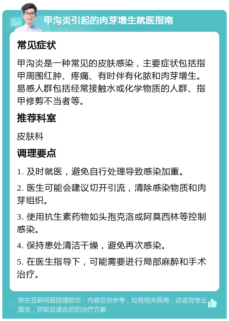 甲沟炎引起的肉芽增生就医指南 常见症状 甲沟炎是一种常见的皮肤感染，主要症状包括指甲周围红肿、疼痛、有时伴有化脓和肉芽增生。易感人群包括经常接触水或化学物质的人群、指甲修剪不当者等。 推荐科室 皮肤科 调理要点 1. 及时就医，避免自行处理导致感染加重。 2. 医生可能会建议切开引流，清除感染物质和肉芽组织。 3. 使用抗生素药物如头孢克洛或阿莫西林等控制感染。 4. 保持患处清洁干燥，避免再次感染。 5. 在医生指导下，可能需要进行局部麻醉和手术治疗。