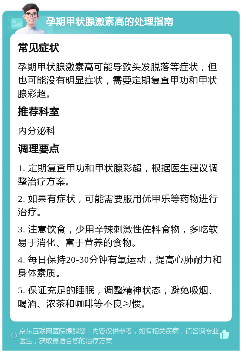 孕期甲状腺激素高的处理指南 常见症状 孕期甲状腺激素高可能导致头发脱落等症状，但也可能没有明显症状，需要定期复查甲功和甲状腺彩超。 推荐科室 内分泌科 调理要点 1. 定期复查甲功和甲状腺彩超，根据医生建议调整治疗方案。 2. 如果有症状，可能需要服用优甲乐等药物进行治疗。 3. 注意饮食，少用辛辣刺激性佐料食物，多吃软易于消化、富于营养的食物。 4. 每日保持20-30分钟有氧运动，提高心肺耐力和身体素质。 5. 保证充足的睡眠，调整精神状态，避免吸烟、喝酒、浓茶和咖啡等不良习惯。