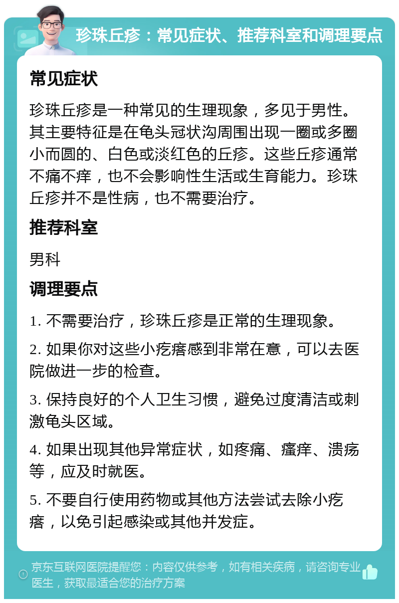 珍珠丘疹：常见症状、推荐科室和调理要点 常见症状 珍珠丘疹是一种常见的生理现象，多见于男性。其主要特征是在龟头冠状沟周围出现一圈或多圈小而圆的、白色或淡红色的丘疹。这些丘疹通常不痛不痒，也不会影响性生活或生育能力。珍珠丘疹并不是性病，也不需要治疗。 推荐科室 男科 调理要点 1. 不需要治疗，珍珠丘疹是正常的生理现象。 2. 如果你对这些小疙瘩感到非常在意，可以去医院做进一步的检查。 3. 保持良好的个人卫生习惯，避免过度清洁或刺激龟头区域。 4. 如果出现其他异常症状，如疼痛、瘙痒、溃疡等，应及时就医。 5. 不要自行使用药物或其他方法尝试去除小疙瘩，以免引起感染或其他并发症。