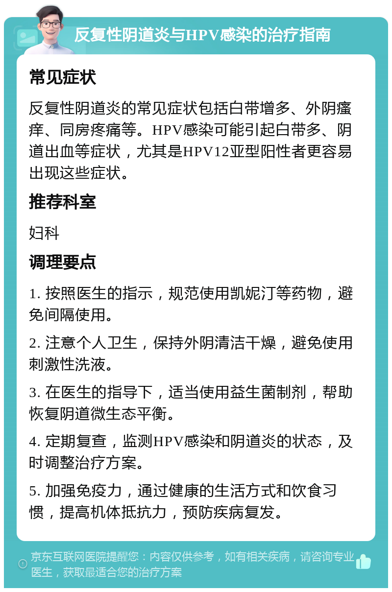 反复性阴道炎与HPV感染的治疗指南 常见症状 反复性阴道炎的常见症状包括白带增多、外阴瘙痒、同房疼痛等。HPV感染可能引起白带多、阴道出血等症状，尤其是HPV12亚型阳性者更容易出现这些症状。 推荐科室 妇科 调理要点 1. 按照医生的指示，规范使用凯妮汀等药物，避免间隔使用。 2. 注意个人卫生，保持外阴清洁干燥，避免使用刺激性洗液。 3. 在医生的指导下，适当使用益生菌制剂，帮助恢复阴道微生态平衡。 4. 定期复查，监测HPV感染和阴道炎的状态，及时调整治疗方案。 5. 加强免疫力，通过健康的生活方式和饮食习惯，提高机体抵抗力，预防疾病复发。