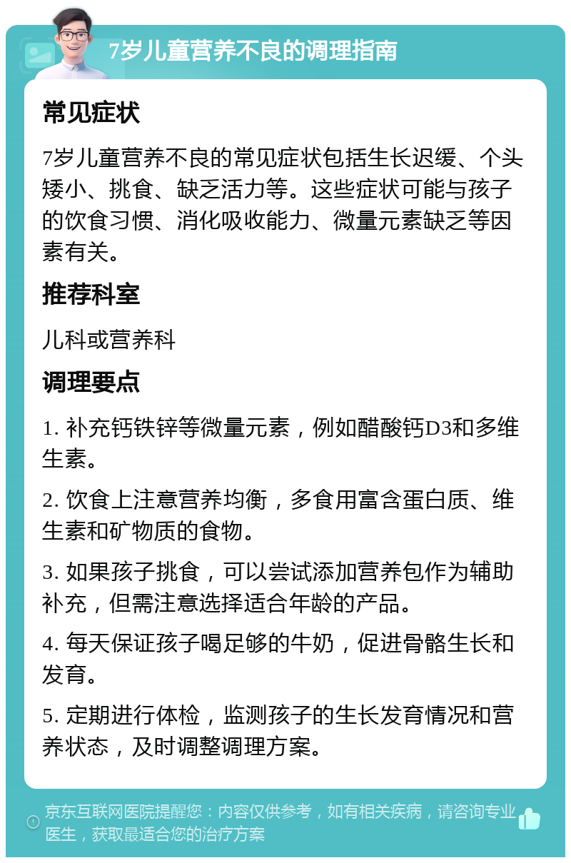 7岁儿童营养不良的调理指南 常见症状 7岁儿童营养不良的常见症状包括生长迟缓、个头矮小、挑食、缺乏活力等。这些症状可能与孩子的饮食习惯、消化吸收能力、微量元素缺乏等因素有关。 推荐科室 儿科或营养科 调理要点 1. 补充钙铁锌等微量元素，例如醋酸钙D3和多维生素。 2. 饮食上注意营养均衡，多食用富含蛋白质、维生素和矿物质的食物。 3. 如果孩子挑食，可以尝试添加营养包作为辅助补充，但需注意选择适合年龄的产品。 4. 每天保证孩子喝足够的牛奶，促进骨骼生长和发育。 5. 定期进行体检，监测孩子的生长发育情况和营养状态，及时调整调理方案。