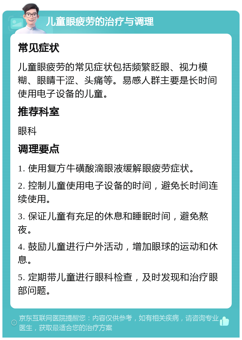 儿童眼疲劳的治疗与调理 常见症状 儿童眼疲劳的常见症状包括频繁眨眼、视力模糊、眼睛干涩、头痛等。易感人群主要是长时间使用电子设备的儿童。 推荐科室 眼科 调理要点 1. 使用复方牛磺酸滴眼液缓解眼疲劳症状。 2. 控制儿童使用电子设备的时间，避免长时间连续使用。 3. 保证儿童有充足的休息和睡眠时间，避免熬夜。 4. 鼓励儿童进行户外活动，增加眼球的运动和休息。 5. 定期带儿童进行眼科检查，及时发现和治疗眼部问题。