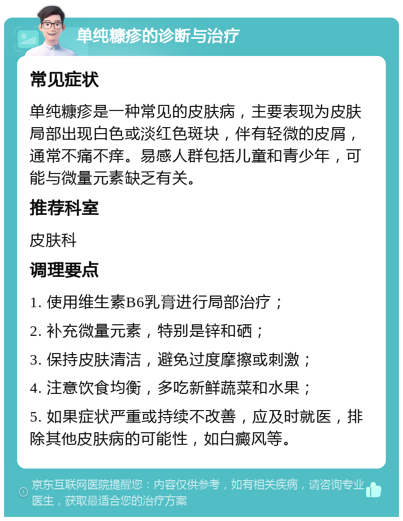 单纯糠疹的诊断与治疗 常见症状 单纯糠疹是一种常见的皮肤病，主要表现为皮肤局部出现白色或淡红色斑块，伴有轻微的皮屑，通常不痛不痒。易感人群包括儿童和青少年，可能与微量元素缺乏有关。 推荐科室 皮肤科 调理要点 1. 使用维生素B6乳膏进行局部治疗； 2. 补充微量元素，特别是锌和硒； 3. 保持皮肤清洁，避免过度摩擦或刺激； 4. 注意饮食均衡，多吃新鲜蔬菜和水果； 5. 如果症状严重或持续不改善，应及时就医，排除其他皮肤病的可能性，如白癜风等。