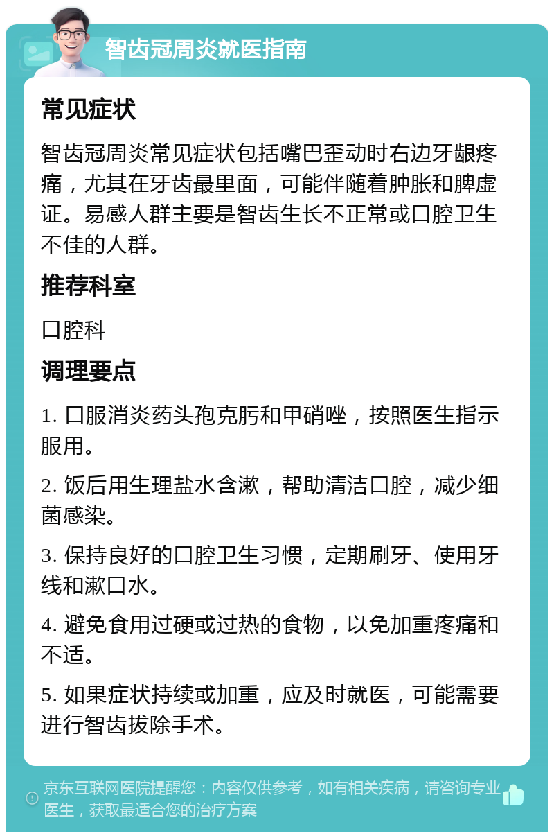 智齿冠周炎就医指南 常见症状 智齿冠周炎常见症状包括嘴巴歪动时右边牙龈疼痛，尤其在牙齿最里面，可能伴随着肿胀和脾虚证。易感人群主要是智齿生长不正常或口腔卫生不佳的人群。 推荐科室 口腔科 调理要点 1. 口服消炎药头孢克肟和甲硝唑，按照医生指示服用。 2. 饭后用生理盐水含漱，帮助清洁口腔，减少细菌感染。 3. 保持良好的口腔卫生习惯，定期刷牙、使用牙线和漱口水。 4. 避免食用过硬或过热的食物，以免加重疼痛和不适。 5. 如果症状持续或加重，应及时就医，可能需要进行智齿拔除手术。