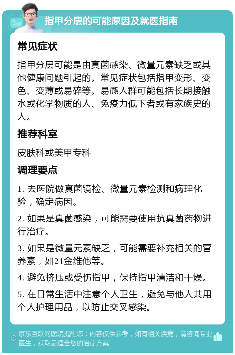 指甲分层的可能原因及就医指南 常见症状 指甲分层可能是由真菌感染、微量元素缺乏或其他健康问题引起的。常见症状包括指甲变形、变色、变薄或易碎等。易感人群可能包括长期接触水或化学物质的人、免疫力低下者或有家族史的人。 推荐科室 皮肤科或美甲专科 调理要点 1. 去医院做真菌镜检、微量元素检测和病理化验，确定病因。 2. 如果是真菌感染，可能需要使用抗真菌药物进行治疗。 3. 如果是微量元素缺乏，可能需要补充相关的营养素，如21金维他等。 4. 避免挤压或受伤指甲，保持指甲清洁和干燥。 5. 在日常生活中注意个人卫生，避免与他人共用个人护理用品，以防止交叉感染。