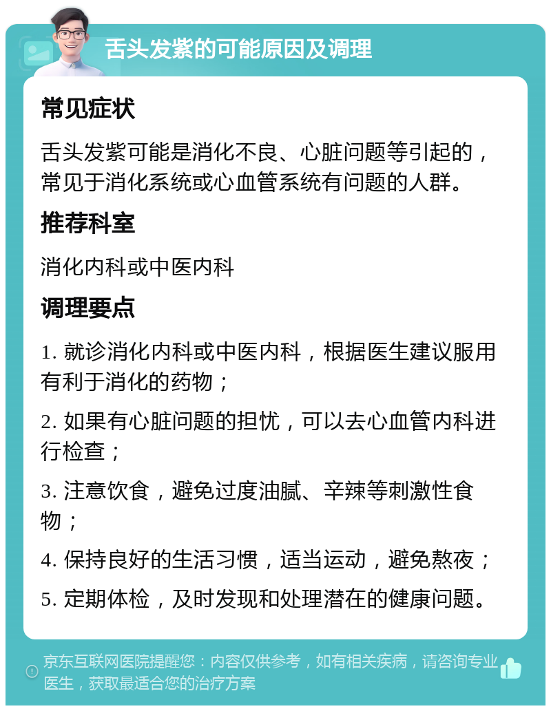 舌头发紫的可能原因及调理 常见症状 舌头发紫可能是消化不良、心脏问题等引起的，常见于消化系统或心血管系统有问题的人群。 推荐科室 消化内科或中医内科 调理要点 1. 就诊消化内科或中医内科，根据医生建议服用有利于消化的药物； 2. 如果有心脏问题的担忧，可以去心血管内科进行检查； 3. 注意饮食，避免过度油腻、辛辣等刺激性食物； 4. 保持良好的生活习惯，适当运动，避免熬夜； 5. 定期体检，及时发现和处理潜在的健康问题。