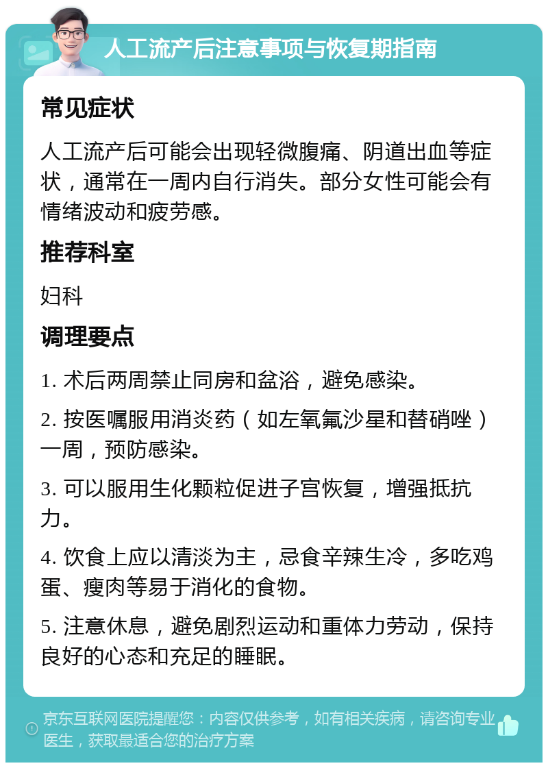 人工流产后注意事项与恢复期指南 常见症状 人工流产后可能会出现轻微腹痛、阴道出血等症状，通常在一周内自行消失。部分女性可能会有情绪波动和疲劳感。 推荐科室 妇科 调理要点 1. 术后两周禁止同房和盆浴，避免感染。 2. 按医嘱服用消炎药（如左氧氟沙星和替硝唑）一周，预防感染。 3. 可以服用生化颗粒促进子宫恢复，增强抵抗力。 4. 饮食上应以清淡为主，忌食辛辣生冷，多吃鸡蛋、瘦肉等易于消化的食物。 5. 注意休息，避免剧烈运动和重体力劳动，保持良好的心态和充足的睡眠。