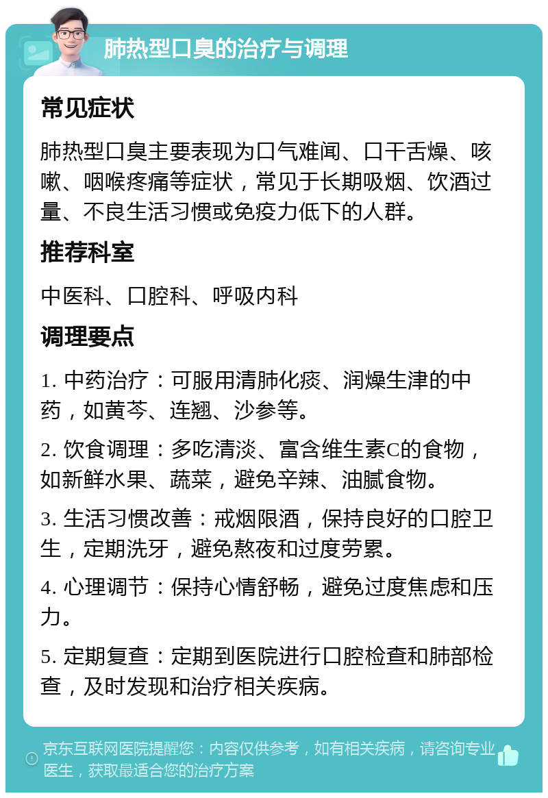 肺热型口臭的治疗与调理 常见症状 肺热型口臭主要表现为口气难闻、口干舌燥、咳嗽、咽喉疼痛等症状，常见于长期吸烟、饮酒过量、不良生活习惯或免疫力低下的人群。 推荐科室 中医科、口腔科、呼吸内科 调理要点 1. 中药治疗：可服用清肺化痰、润燥生津的中药，如黄芩、连翘、沙参等。 2. 饮食调理：多吃清淡、富含维生素C的食物，如新鲜水果、蔬菜，避免辛辣、油腻食物。 3. 生活习惯改善：戒烟限酒，保持良好的口腔卫生，定期洗牙，避免熬夜和过度劳累。 4. 心理调节：保持心情舒畅，避免过度焦虑和压力。 5. 定期复查：定期到医院进行口腔检查和肺部检查，及时发现和治疗相关疾病。