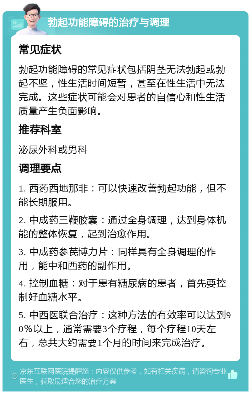 勃起功能障碍的治疗与调理 常见症状 勃起功能障碍的常见症状包括阴茎无法勃起或勃起不坚，性生活时间短暂，甚至在性生活中无法完成。这些症状可能会对患者的自信心和性生活质量产生负面影响。 推荐科室 泌尿外科或男科 调理要点 1. 西药西地那非：可以快速改善勃起功能，但不能长期服用。 2. 中成药三鞭胶囊：通过全身调理，达到身体机能的整体恢复，起到治愈作用。 3. 中成药参芪博力片：同样具有全身调理的作用，能中和西药的副作用。 4. 控制血糖：对于患有糖尿病的患者，首先要控制好血糖水平。 5. 中西医联合治疗：这种方法的有效率可以达到90％以上，通常需要3个疗程，每个疗程10天左右，总共大约需要1个月的时间来完成治疗。