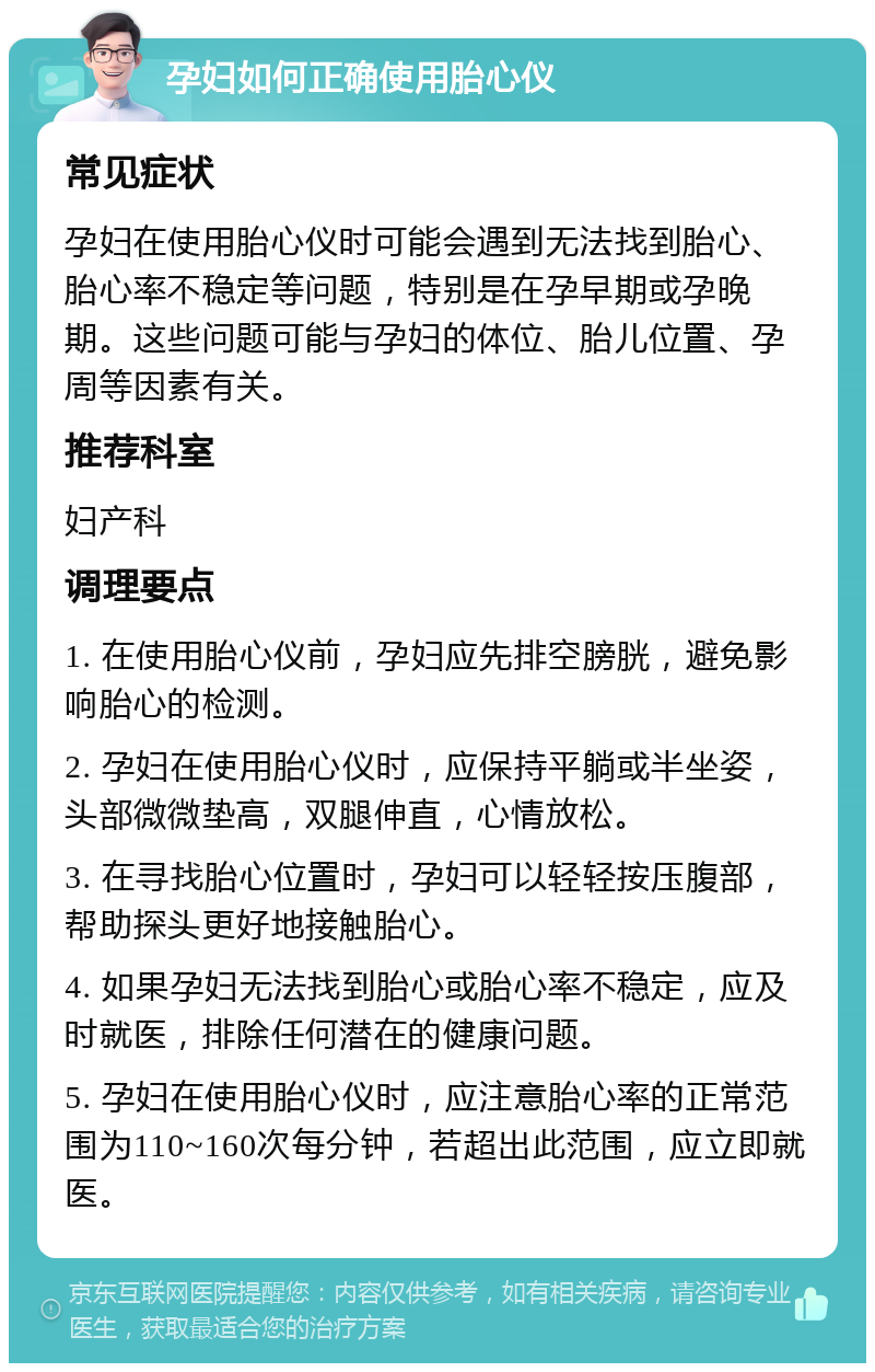 孕妇如何正确使用胎心仪 常见症状 孕妇在使用胎心仪时可能会遇到无法找到胎心、胎心率不稳定等问题，特别是在孕早期或孕晚期。这些问题可能与孕妇的体位、胎儿位置、孕周等因素有关。 推荐科室 妇产科 调理要点 1. 在使用胎心仪前，孕妇应先排空膀胱，避免影响胎心的检测。 2. 孕妇在使用胎心仪时，应保持平躺或半坐姿，头部微微垫高，双腿伸直，心情放松。 3. 在寻找胎心位置时，孕妇可以轻轻按压腹部，帮助探头更好地接触胎心。 4. 如果孕妇无法找到胎心或胎心率不稳定，应及时就医，排除任何潜在的健康问题。 5. 孕妇在使用胎心仪时，应注意胎心率的正常范围为110~160次每分钟，若超出此范围，应立即就医。