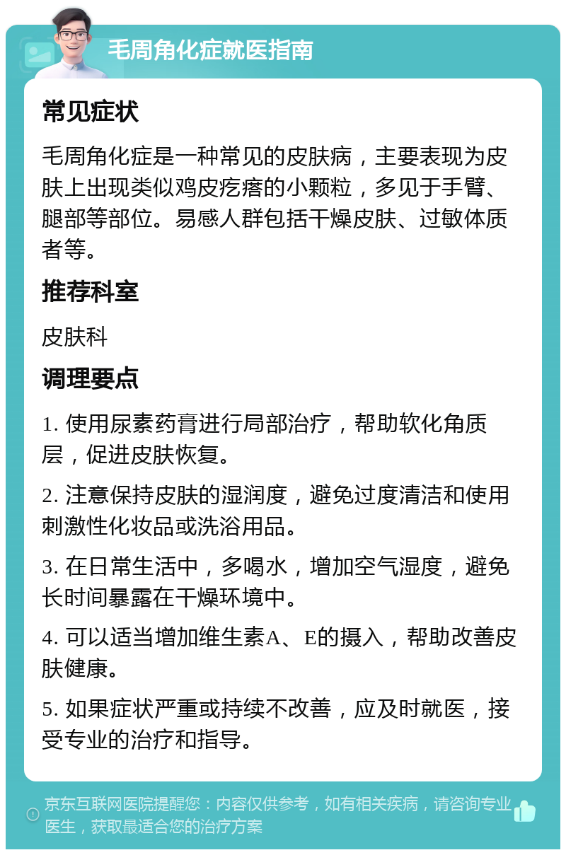 毛周角化症就医指南 常见症状 毛周角化症是一种常见的皮肤病，主要表现为皮肤上出现类似鸡皮疙瘩的小颗粒，多见于手臂、腿部等部位。易感人群包括干燥皮肤、过敏体质者等。 推荐科室 皮肤科 调理要点 1. 使用尿素药膏进行局部治疗，帮助软化角质层，促进皮肤恢复。 2. 注意保持皮肤的湿润度，避免过度清洁和使用刺激性化妆品或洗浴用品。 3. 在日常生活中，多喝水，增加空气湿度，避免长时间暴露在干燥环境中。 4. 可以适当增加维生素A、E的摄入，帮助改善皮肤健康。 5. 如果症状严重或持续不改善，应及时就医，接受专业的治疗和指导。