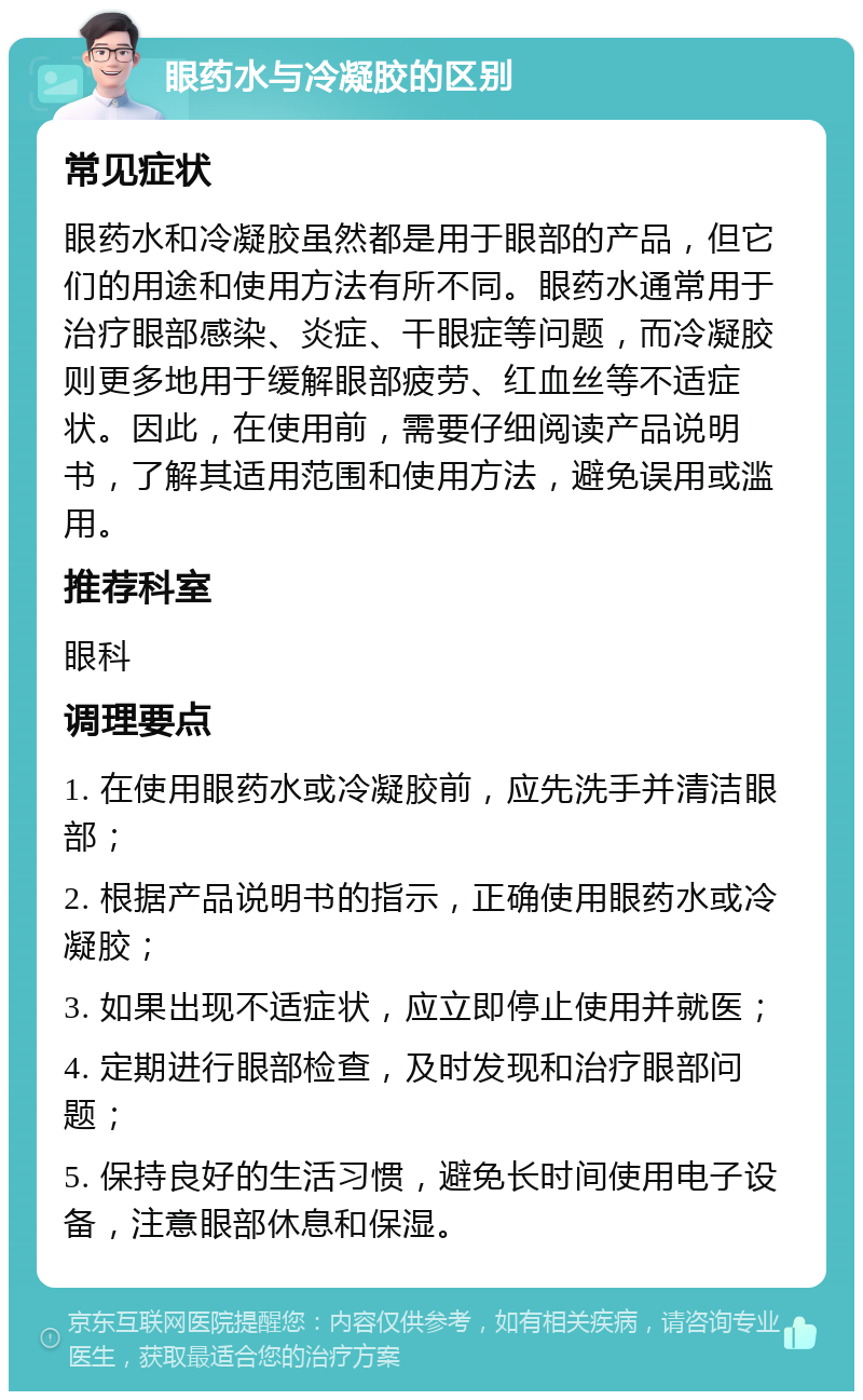 眼药水与冷凝胶的区别 常见症状 眼药水和冷凝胶虽然都是用于眼部的产品，但它们的用途和使用方法有所不同。眼药水通常用于治疗眼部感染、炎症、干眼症等问题，而冷凝胶则更多地用于缓解眼部疲劳、红血丝等不适症状。因此，在使用前，需要仔细阅读产品说明书，了解其适用范围和使用方法，避免误用或滥用。 推荐科室 眼科 调理要点 1. 在使用眼药水或冷凝胶前，应先洗手并清洁眼部； 2. 根据产品说明书的指示，正确使用眼药水或冷凝胶； 3. 如果出现不适症状，应立即停止使用并就医； 4. 定期进行眼部检查，及时发现和治疗眼部问题； 5. 保持良好的生活习惯，避免长时间使用电子设备，注意眼部休息和保湿。