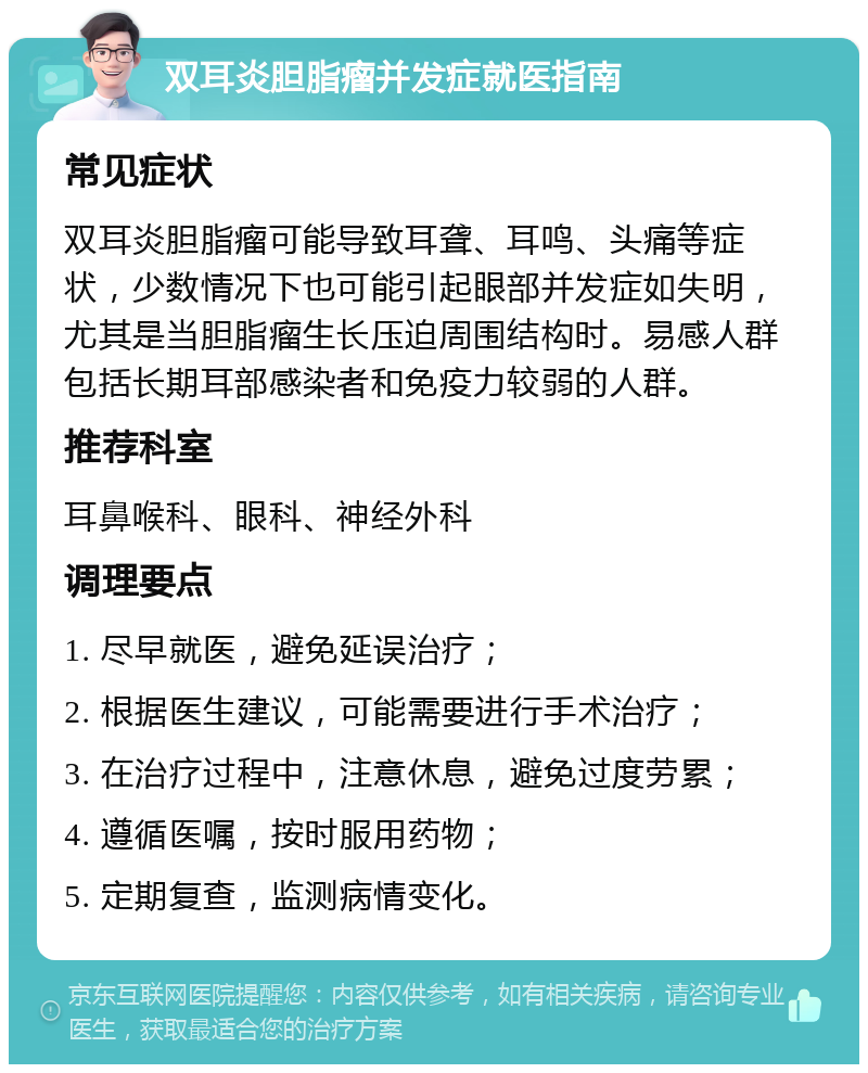 双耳炎胆脂瘤并发症就医指南 常见症状 双耳炎胆脂瘤可能导致耳聋、耳鸣、头痛等症状，少数情况下也可能引起眼部并发症如失明，尤其是当胆脂瘤生长压迫周围结构时。易感人群包括长期耳部感染者和免疫力较弱的人群。 推荐科室 耳鼻喉科、眼科、神经外科 调理要点 1. 尽早就医，避免延误治疗； 2. 根据医生建议，可能需要进行手术治疗； 3. 在治疗过程中，注意休息，避免过度劳累； 4. 遵循医嘱，按时服用药物； 5. 定期复查，监测病情变化。