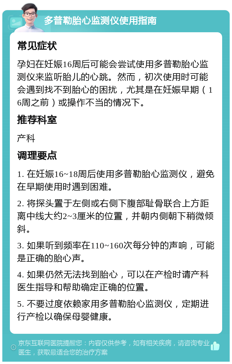 多普勒胎心监测仪使用指南 常见症状 孕妇在妊娠16周后可能会尝试使用多普勒胎心监测仪来监听胎儿的心跳。然而，初次使用时可能会遇到找不到胎心的困扰，尤其是在妊娠早期（16周之前）或操作不当的情况下。 推荐科室 产科 调理要点 1. 在妊娠16~18周后使用多普勒胎心监测仪，避免在早期使用时遇到困难。 2. 将探头置于左侧或右侧下腹部耻骨联合上方距离中线大约2~3厘米的位置，并朝内侧朝下稍微倾斜。 3. 如果听到频率在110~160次每分钟的声响，可能是正确的胎心声。 4. 如果仍然无法找到胎心，可以在产检时请产科医生指导和帮助确定正确的位置。 5. 不要过度依赖家用多普勒胎心监测仪，定期进行产检以确保母婴健康。