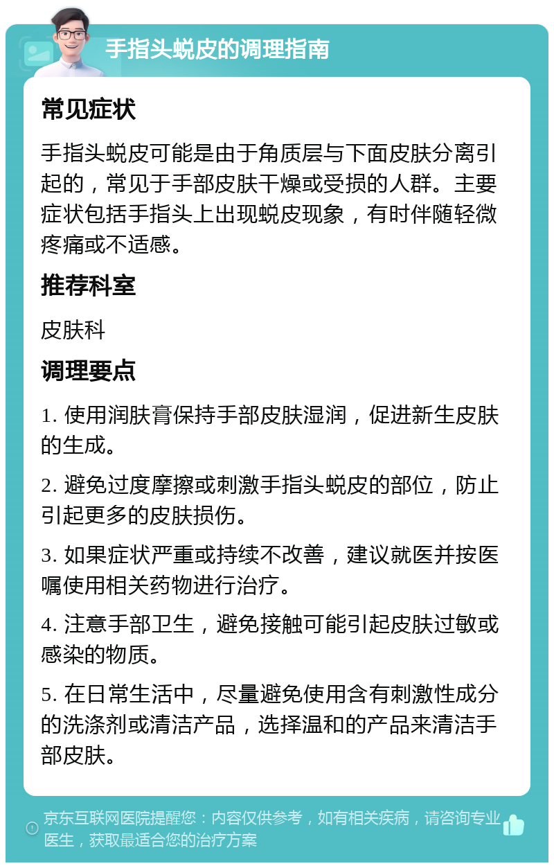 手指头蜕皮的调理指南 常见症状 手指头蜕皮可能是由于角质层与下面皮肤分离引起的，常见于手部皮肤干燥或受损的人群。主要症状包括手指头上出现蜕皮现象，有时伴随轻微疼痛或不适感。 推荐科室 皮肤科 调理要点 1. 使用润肤膏保持手部皮肤湿润，促进新生皮肤的生成。 2. 避免过度摩擦或刺激手指头蜕皮的部位，防止引起更多的皮肤损伤。 3. 如果症状严重或持续不改善，建议就医并按医嘱使用相关药物进行治疗。 4. 注意手部卫生，避免接触可能引起皮肤过敏或感染的物质。 5. 在日常生活中，尽量避免使用含有刺激性成分的洗涤剂或清洁产品，选择温和的产品来清洁手部皮肤。