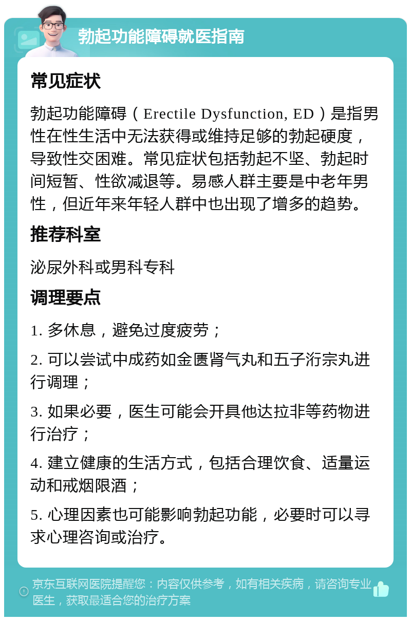 勃起功能障碍就医指南 常见症状 勃起功能障碍（Erectile Dysfunction, ED）是指男性在性生活中无法获得或维持足够的勃起硬度，导致性交困难。常见症状包括勃起不坚、勃起时间短暂、性欲减退等。易感人群主要是中老年男性，但近年来年轻人群中也出现了增多的趋势。 推荐科室 泌尿外科或男科专科 调理要点 1. 多休息，避免过度疲劳； 2. 可以尝试中成药如金匮肾气丸和五子洐宗丸进行调理； 3. 如果必要，医生可能会开具他达拉非等药物进行治疗； 4. 建立健康的生活方式，包括合理饮食、适量运动和戒烟限酒； 5. 心理因素也可能影响勃起功能，必要时可以寻求心理咨询或治疗。