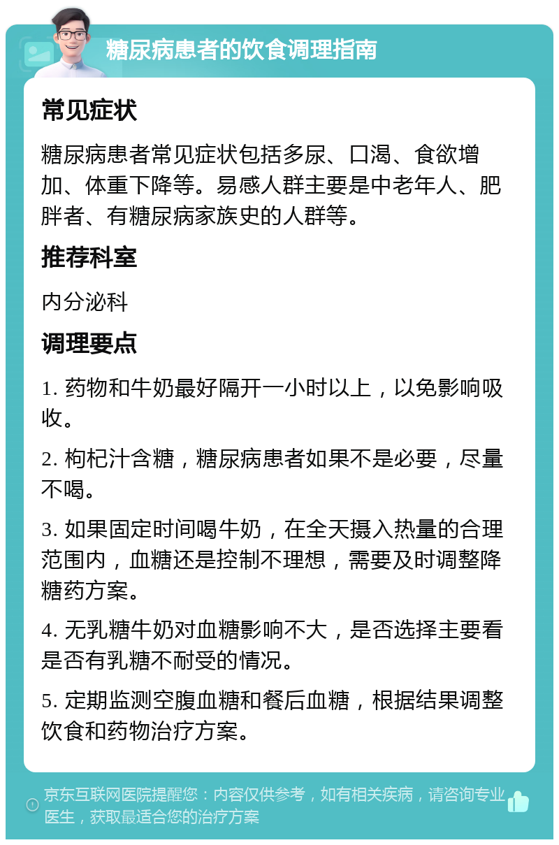 糖尿病患者的饮食调理指南 常见症状 糖尿病患者常见症状包括多尿、口渴、食欲增加、体重下降等。易感人群主要是中老年人、肥胖者、有糖尿病家族史的人群等。 推荐科室 内分泌科 调理要点 1. 药物和牛奶最好隔开一小时以上，以免影响吸收。 2. 枸杞汁含糖，糖尿病患者如果不是必要，尽量不喝。 3. 如果固定时间喝牛奶，在全天摄入热量的合理范围内，血糖还是控制不理想，需要及时调整降糖药方案。 4. 无乳糖牛奶对血糖影响不大，是否选择主要看是否有乳糖不耐受的情况。 5. 定期监测空腹血糖和餐后血糖，根据结果调整饮食和药物治疗方案。