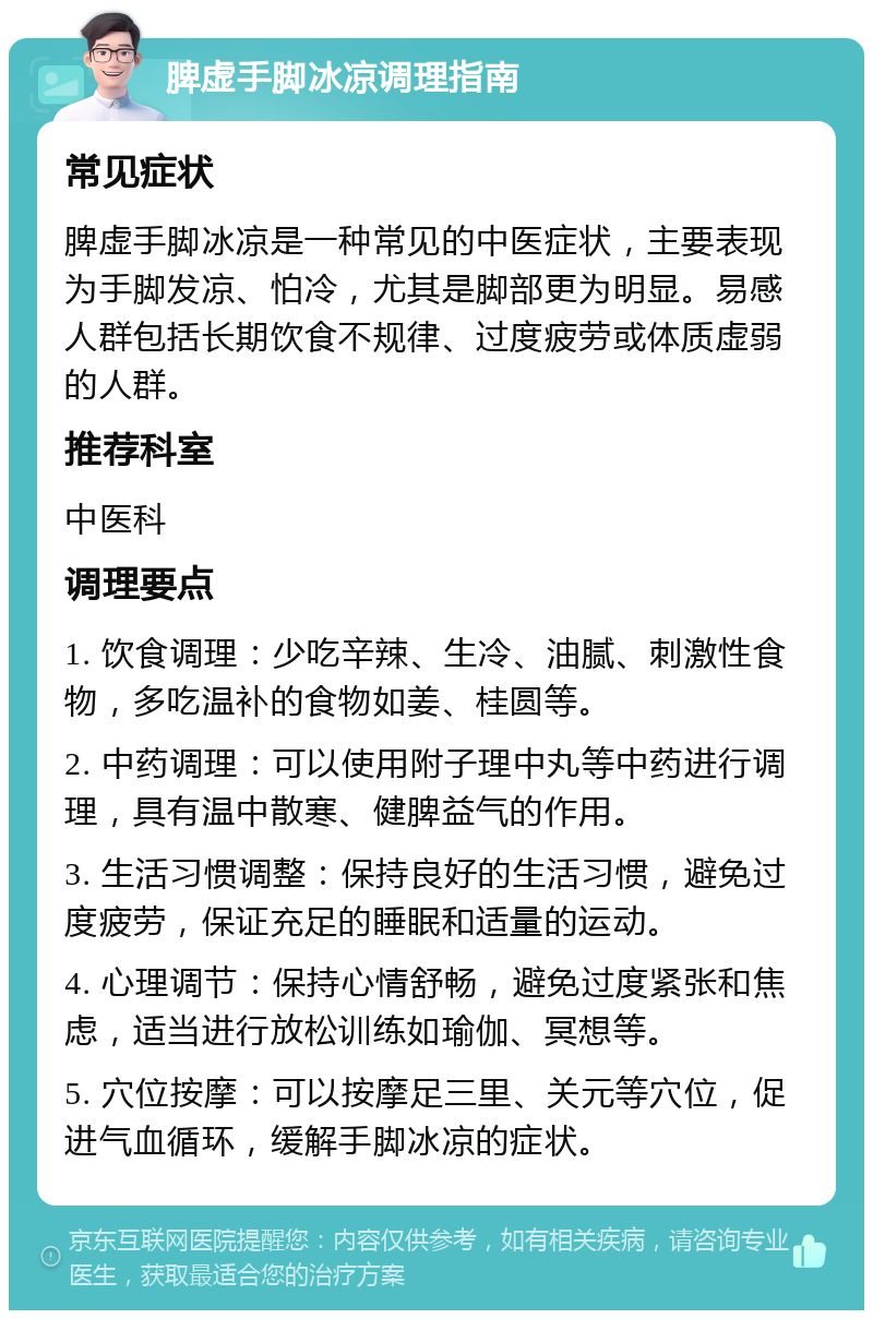 脾虚手脚冰凉调理指南 常见症状 脾虚手脚冰凉是一种常见的中医症状，主要表现为手脚发凉、怕冷，尤其是脚部更为明显。易感人群包括长期饮食不规律、过度疲劳或体质虚弱的人群。 推荐科室 中医科 调理要点 1. 饮食调理：少吃辛辣、生冷、油腻、刺激性食物，多吃温补的食物如姜、桂圆等。 2. 中药调理：可以使用附子理中丸等中药进行调理，具有温中散寒、健脾益气的作用。 3. 生活习惯调整：保持良好的生活习惯，避免过度疲劳，保证充足的睡眠和适量的运动。 4. 心理调节：保持心情舒畅，避免过度紧张和焦虑，适当进行放松训练如瑜伽、冥想等。 5. 穴位按摩：可以按摩足三里、关元等穴位，促进气血循环，缓解手脚冰凉的症状。