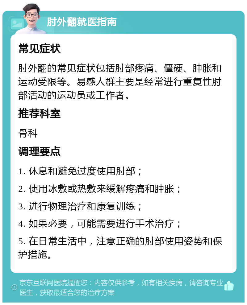 肘外翻就医指南 常见症状 肘外翻的常见症状包括肘部疼痛、僵硬、肿胀和运动受限等。易感人群主要是经常进行重复性肘部活动的运动员或工作者。 推荐科室 骨科 调理要点 1. 休息和避免过度使用肘部； 2. 使用冰敷或热敷来缓解疼痛和肿胀； 3. 进行物理治疗和康复训练； 4. 如果必要，可能需要进行手术治疗； 5. 在日常生活中，注意正确的肘部使用姿势和保护措施。