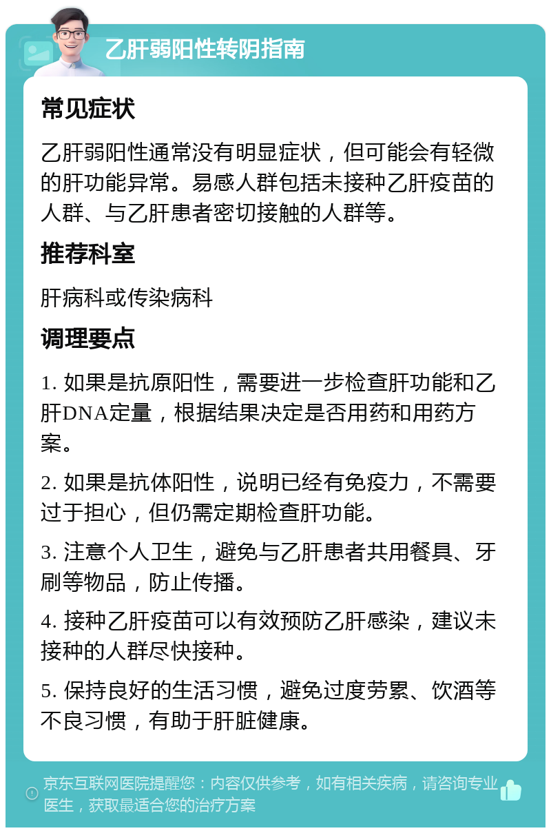 乙肝弱阳性转阴指南 常见症状 乙肝弱阳性通常没有明显症状，但可能会有轻微的肝功能异常。易感人群包括未接种乙肝疫苗的人群、与乙肝患者密切接触的人群等。 推荐科室 肝病科或传染病科 调理要点 1. 如果是抗原阳性，需要进一步检查肝功能和乙肝DNA定量，根据结果决定是否用药和用药方案。 2. 如果是抗体阳性，说明已经有免疫力，不需要过于担心，但仍需定期检查肝功能。 3. 注意个人卫生，避免与乙肝患者共用餐具、牙刷等物品，防止传播。 4. 接种乙肝疫苗可以有效预防乙肝感染，建议未接种的人群尽快接种。 5. 保持良好的生活习惯，避免过度劳累、饮酒等不良习惯，有助于肝脏健康。