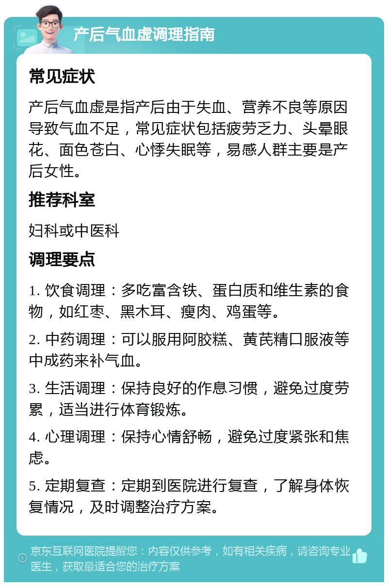 产后气血虚调理指南 常见症状 产后气血虚是指产后由于失血、营养不良等原因导致气血不足，常见症状包括疲劳乏力、头晕眼花、面色苍白、心悸失眠等，易感人群主要是产后女性。 推荐科室 妇科或中医科 调理要点 1. 饮食调理：多吃富含铁、蛋白质和维生素的食物，如红枣、黑木耳、瘦肉、鸡蛋等。 2. 中药调理：可以服用阿胶糕、黄芪精口服液等中成药来补气血。 3. 生活调理：保持良好的作息习惯，避免过度劳累，适当进行体育锻炼。 4. 心理调理：保持心情舒畅，避免过度紧张和焦虑。 5. 定期复查：定期到医院进行复查，了解身体恢复情况，及时调整治疗方案。