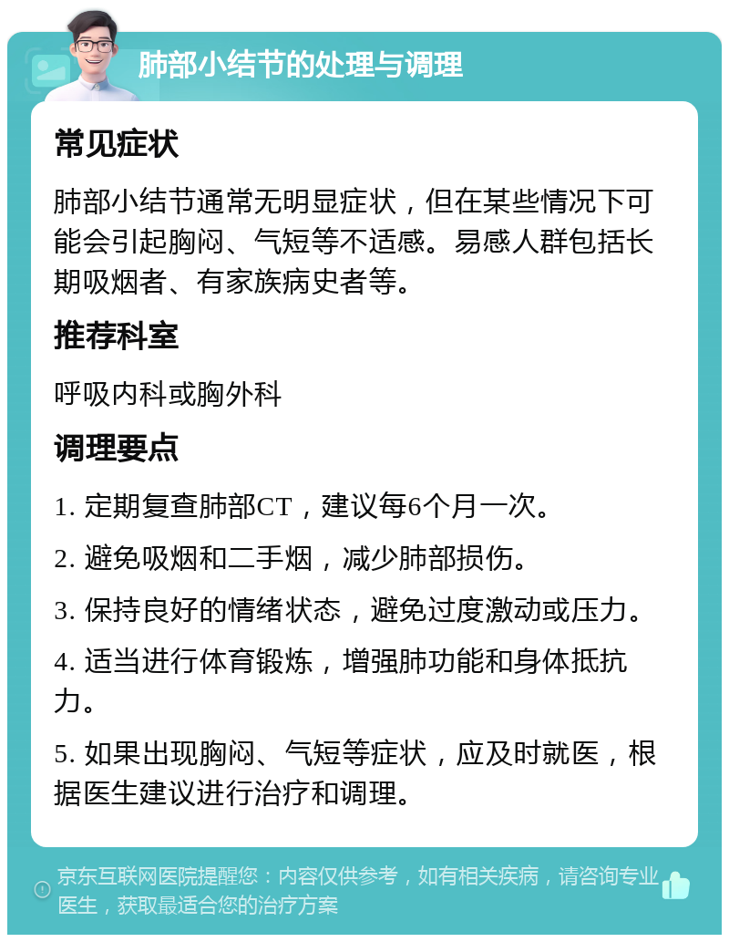 肺部小结节的处理与调理 常见症状 肺部小结节通常无明显症状，但在某些情况下可能会引起胸闷、气短等不适感。易感人群包括长期吸烟者、有家族病史者等。 推荐科室 呼吸内科或胸外科 调理要点 1. 定期复查肺部CT，建议每6个月一次。 2. 避免吸烟和二手烟，减少肺部损伤。 3. 保持良好的情绪状态，避免过度激动或压力。 4. 适当进行体育锻炼，增强肺功能和身体抵抗力。 5. 如果出现胸闷、气短等症状，应及时就医，根据医生建议进行治疗和调理。