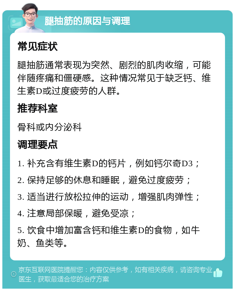 腿抽筋的原因与调理 常见症状 腿抽筋通常表现为突然、剧烈的肌肉收缩，可能伴随疼痛和僵硬感。这种情况常见于缺乏钙、维生素D或过度疲劳的人群。 推荐科室 骨科或内分泌科 调理要点 1. 补充含有维生素D的钙片，例如钙尔奇D3； 2. 保持足够的休息和睡眠，避免过度疲劳； 3. 适当进行放松拉伸的运动，增强肌肉弹性； 4. 注意局部保暖，避免受凉； 5. 饮食中增加富含钙和维生素D的食物，如牛奶、鱼类等。