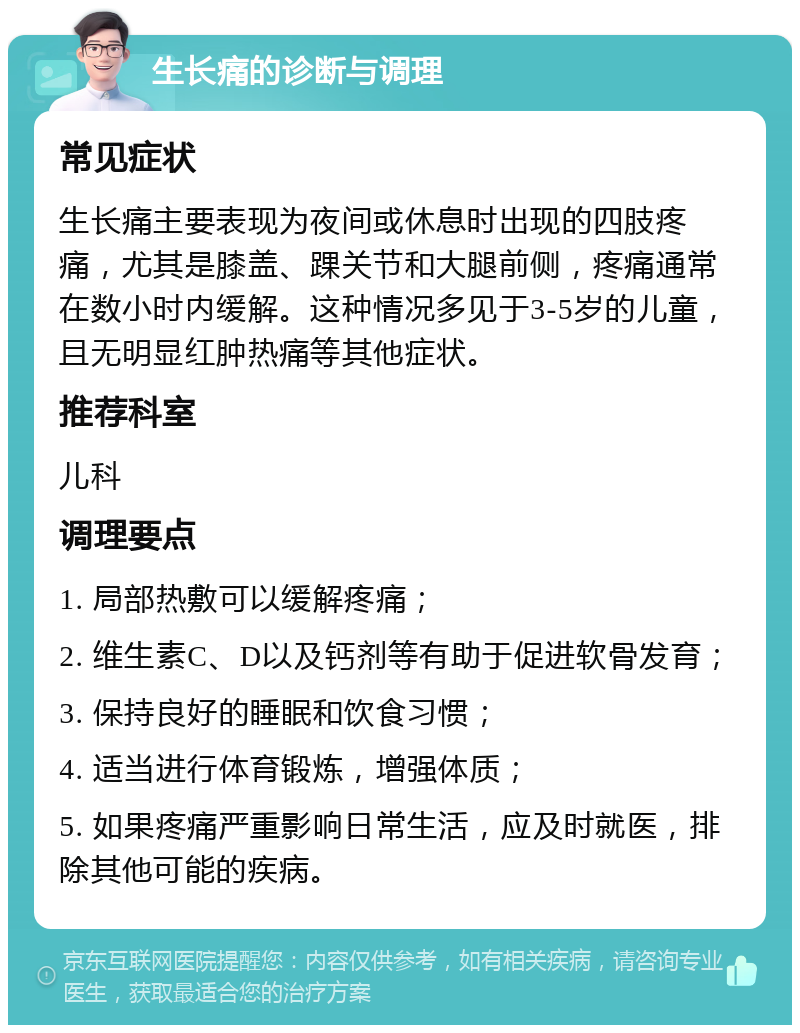 生长痛的诊断与调理 常见症状 生长痛主要表现为夜间或休息时出现的四肢疼痛，尤其是膝盖、踝关节和大腿前侧，疼痛通常在数小时内缓解。这种情况多见于3-5岁的儿童，且无明显红肿热痛等其他症状。 推荐科室 儿科 调理要点 1. 局部热敷可以缓解疼痛； 2. 维生素C、D以及钙剂等有助于促进软骨发育； 3. 保持良好的睡眠和饮食习惯； 4. 适当进行体育锻炼，增强体质； 5. 如果疼痛严重影响日常生活，应及时就医，排除其他可能的疾病。