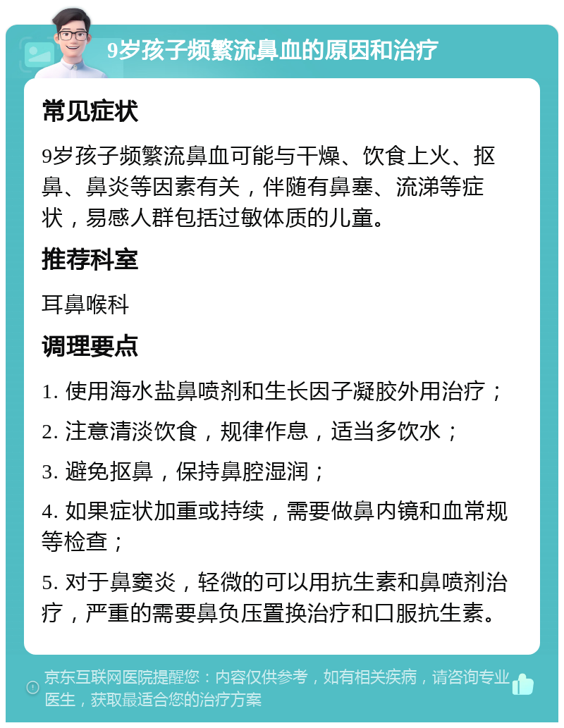 9岁孩子频繁流鼻血的原因和治疗 常见症状 9岁孩子频繁流鼻血可能与干燥、饮食上火、抠鼻、鼻炎等因素有关，伴随有鼻塞、流涕等症状，易感人群包括过敏体质的儿童。 推荐科室 耳鼻喉科 调理要点 1. 使用海水盐鼻喷剂和生长因子凝胶外用治疗； 2. 注意清淡饮食，规律作息，适当多饮水； 3. 避免抠鼻，保持鼻腔湿润； 4. 如果症状加重或持续，需要做鼻内镜和血常规等检查； 5. 对于鼻窦炎，轻微的可以用抗生素和鼻喷剂治疗，严重的需要鼻负压置换治疗和口服抗生素。