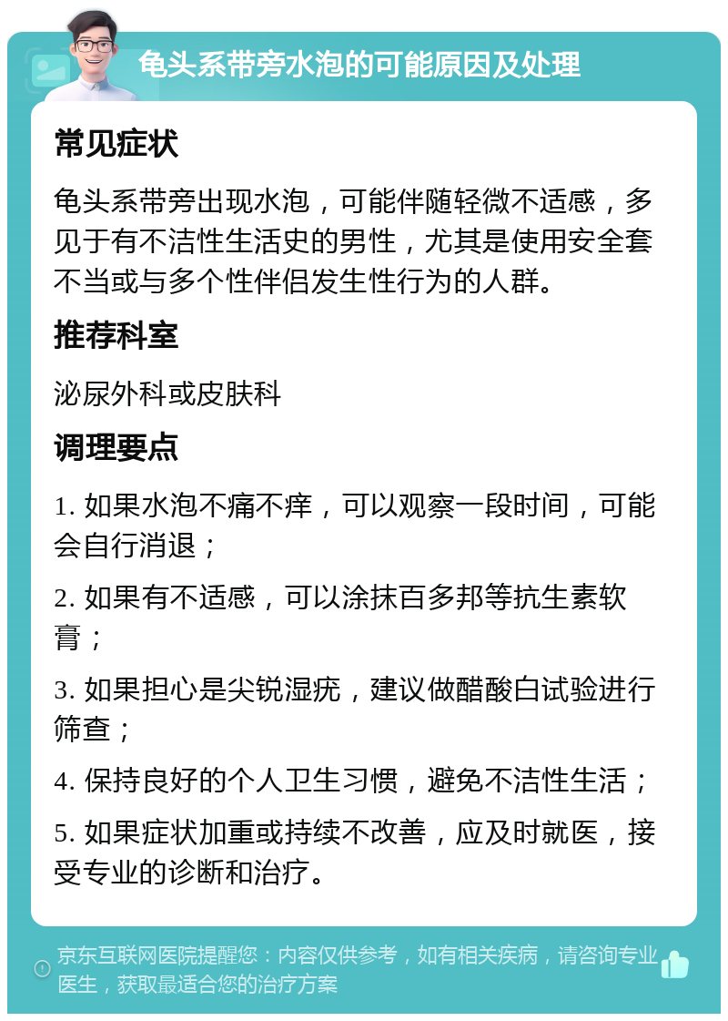 龟头系带旁水泡的可能原因及处理 常见症状 龟头系带旁出现水泡，可能伴随轻微不适感，多见于有不洁性生活史的男性，尤其是使用安全套不当或与多个性伴侣发生性行为的人群。 推荐科室 泌尿外科或皮肤科 调理要点 1. 如果水泡不痛不痒，可以观察一段时间，可能会自行消退； 2. 如果有不适感，可以涂抹百多邦等抗生素软膏； 3. 如果担心是尖锐湿疣，建议做醋酸白试验进行筛查； 4. 保持良好的个人卫生习惯，避免不洁性生活； 5. 如果症状加重或持续不改善，应及时就医，接受专业的诊断和治疗。