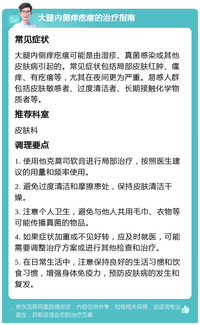 大腿内侧痒疙瘩的治疗指南 常见症状 大腿内侧痒疙瘩可能是由湿疹、真菌感染或其他皮肤病引起的。常见症状包括局部皮肤红肿、瘙痒、有疙瘩等，尤其在夜间更为严重。易感人群包括皮肤敏感者、过度清洁者、长期接触化学物质者等。 推荐科室 皮肤科 调理要点 1. 使用他克莫司软膏进行局部治疗，按照医生建议的用量和频率使用。 2. 避免过度清洁和摩擦患处，保持皮肤清洁干燥。 3. 注意个人卫生，避免与他人共用毛巾、衣物等可能传播真菌的物品。 4. 如果症状加重或不见好转，应及时就医，可能需要调整治疗方案或进行其他检查和治疗。 5. 在日常生活中，注意保持良好的生活习惯和饮食习惯，增强身体免疫力，预防皮肤病的发生和复发。