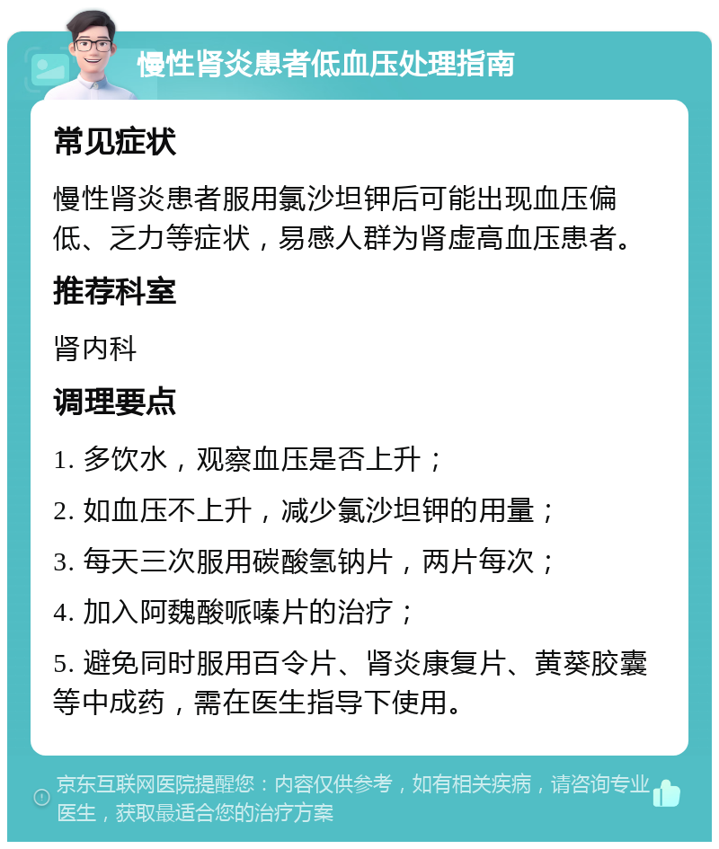 慢性肾炎患者低血压处理指南 常见症状 慢性肾炎患者服用氯沙坦钾后可能出现血压偏低、乏力等症状，易感人群为肾虚高血压患者。 推荐科室 肾内科 调理要点 1. 多饮水，观察血压是否上升； 2. 如血压不上升，减少氯沙坦钾的用量； 3. 每天三次服用碳酸氢钠片，两片每次； 4. 加入阿魏酸哌嗪片的治疗； 5. 避免同时服用百令片、肾炎康复片、黄葵胶囊等中成药，需在医生指导下使用。