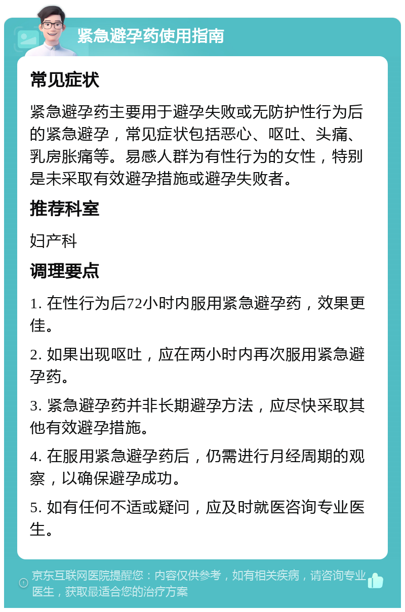 紧急避孕药使用指南 常见症状 紧急避孕药主要用于避孕失败或无防护性行为后的紧急避孕，常见症状包括恶心、呕吐、头痛、乳房胀痛等。易感人群为有性行为的女性，特别是未采取有效避孕措施或避孕失败者。 推荐科室 妇产科 调理要点 1. 在性行为后72小时内服用紧急避孕药，效果更佳。 2. 如果出现呕吐，应在两小时内再次服用紧急避孕药。 3. 紧急避孕药并非长期避孕方法，应尽快采取其他有效避孕措施。 4. 在服用紧急避孕药后，仍需进行月经周期的观察，以确保避孕成功。 5. 如有任何不适或疑问，应及时就医咨询专业医生。