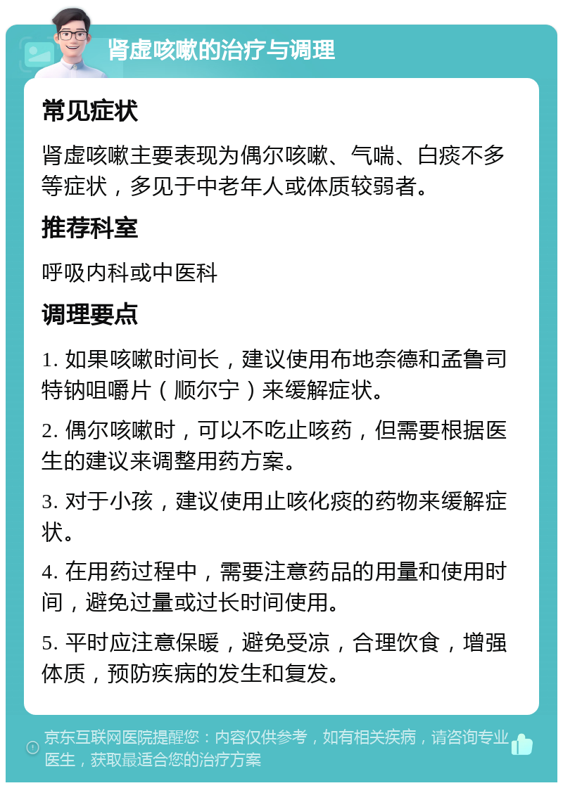 肾虚咳嗽的治疗与调理 常见症状 肾虚咳嗽主要表现为偶尔咳嗽、气喘、白痰不多等症状，多见于中老年人或体质较弱者。 推荐科室 呼吸内科或中医科 调理要点 1. 如果咳嗽时间长，建议使用布地奈德和孟鲁司特钠咀嚼片（顺尔宁）来缓解症状。 2. 偶尔咳嗽时，可以不吃止咳药，但需要根据医生的建议来调整用药方案。 3. 对于小孩，建议使用止咳化痰的药物来缓解症状。 4. 在用药过程中，需要注意药品的用量和使用时间，避免过量或过长时间使用。 5. 平时应注意保暖，避免受凉，合理饮食，增强体质，预防疾病的发生和复发。