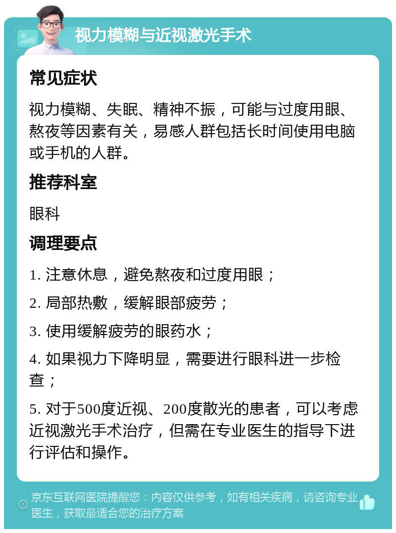 视力模糊与近视激光手术 常见症状 视力模糊、失眠、精神不振，可能与过度用眼、熬夜等因素有关，易感人群包括长时间使用电脑或手机的人群。 推荐科室 眼科 调理要点 1. 注意休息，避免熬夜和过度用眼； 2. 局部热敷，缓解眼部疲劳； 3. 使用缓解疲劳的眼药水； 4. 如果视力下降明显，需要进行眼科进一步检查； 5. 对于500度近视、200度散光的患者，可以考虑近视激光手术治疗，但需在专业医生的指导下进行评估和操作。