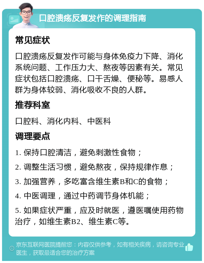 口腔溃疡反复发作的调理指南 常见症状 口腔溃疡反复发作可能与身体免疫力下降、消化系统问题、工作压力大、熬夜等因素有关。常见症状包括口腔溃疡、口干舌燥、便秘等。易感人群为身体较弱、消化吸收不良的人群。 推荐科室 口腔科、消化内科、中医科 调理要点 1. 保持口腔清洁，避免刺激性食物； 2. 调整生活习惯，避免熬夜，保持规律作息； 3. 加强营养，多吃富含维生素B和C的食物； 4. 中医调理，通过中药调节身体机能； 5. 如果症状严重，应及时就医，遵医嘱使用药物治疗，如维生素B2、维生素C等。