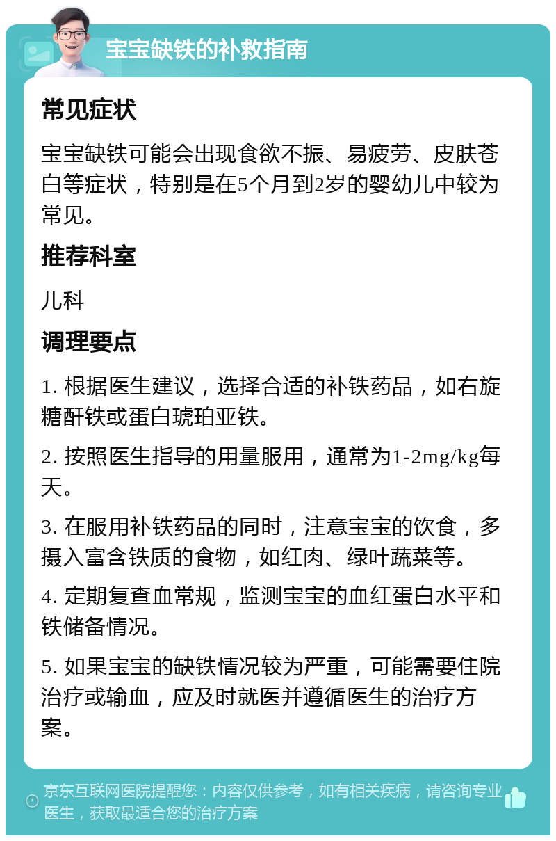 宝宝缺铁的补救指南 常见症状 宝宝缺铁可能会出现食欲不振、易疲劳、皮肤苍白等症状，特别是在5个月到2岁的婴幼儿中较为常见。 推荐科室 儿科 调理要点 1. 根据医生建议，选择合适的补铁药品，如右旋糖酐铁或蛋白琥珀亚铁。 2. 按照医生指导的用量服用，通常为1-2mg/kg每天。 3. 在服用补铁药品的同时，注意宝宝的饮食，多摄入富含铁质的食物，如红肉、绿叶蔬菜等。 4. 定期复查血常规，监测宝宝的血红蛋白水平和铁储备情况。 5. 如果宝宝的缺铁情况较为严重，可能需要住院治疗或输血，应及时就医并遵循医生的治疗方案。