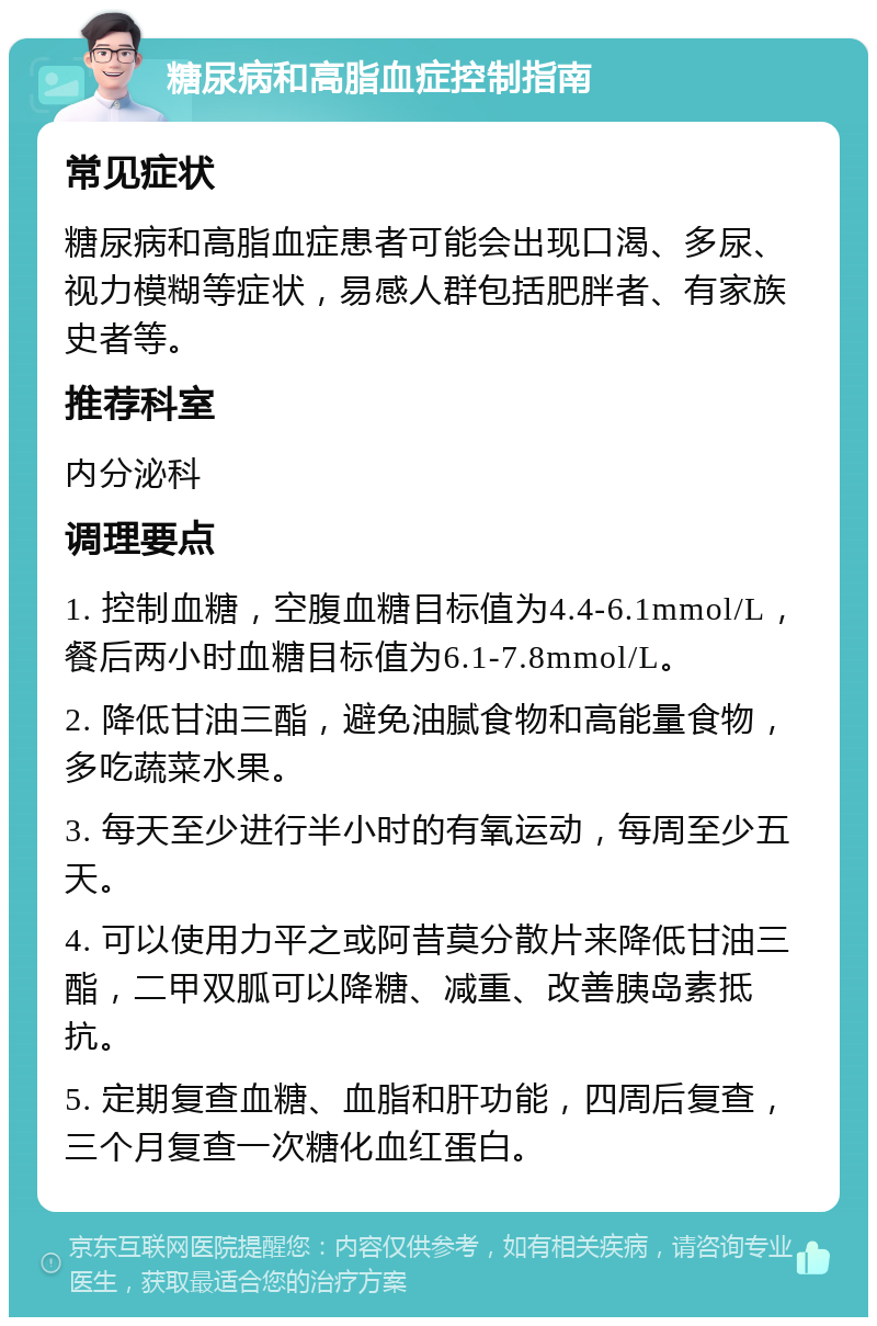 糖尿病和高脂血症控制指南 常见症状 糖尿病和高脂血症患者可能会出现口渴、多尿、视力模糊等症状，易感人群包括肥胖者、有家族史者等。 推荐科室 内分泌科 调理要点 1. 控制血糖，空腹血糖目标值为4.4-6.1mmol/L，餐后两小时血糖目标值为6.1-7.8mmol/L。 2. 降低甘油三酯，避免油腻食物和高能量食物，多吃蔬菜水果。 3. 每天至少进行半小时的有氧运动，每周至少五天。 4. 可以使用力平之或阿昔莫分散片来降低甘油三酯，二甲双胍可以降糖、减重、改善胰岛素抵抗。 5. 定期复查血糖、血脂和肝功能，四周后复查，三个月复查一次糖化血红蛋白。